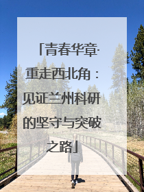 青春华章·重走西北角：见证兰州科研的坚守与突破之路