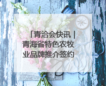 青洽会快讯｜青海省特色农牧业品牌推介签约会举行