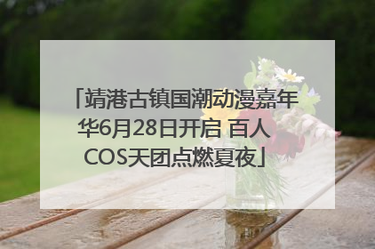 靖港古镇国潮动漫嘉年华6月28日开启 百人COS天团点燃夏夜
