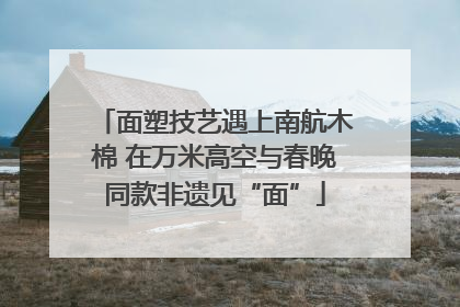 面塑技艺遇上南航木棉 在万米高空与春晚同款非遗见“面”