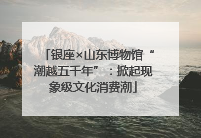 银座×山东博物馆“潮越五千年”：掀起现象级文化消费潮