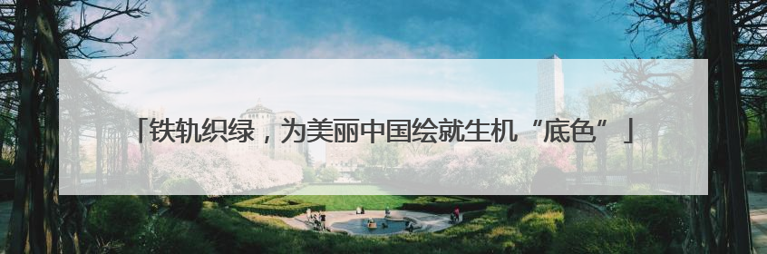 铁轨织绿，为美丽中国绘就生机“底色”