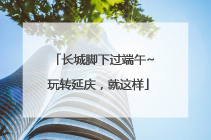 长城脚下过端午~玩转延庆，就这样