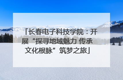 长春电子科技学院：开展“探寻地域魅力 传承文化根脉”筑梦之旅