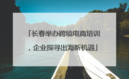 长春举办跨境电商培训，企业探寻出海新机遇