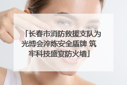 长春市消防救援支队为光博会淬炼安全盾牌 筑牢科技盛宴防火墙