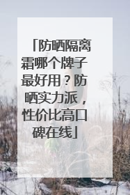 防晒隔离霜哪个牌子最好用？防晒实力派，性价比高口碑在线