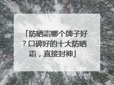 防晒霜哪个牌子好？口碑好的十大防晒霜，直接封神