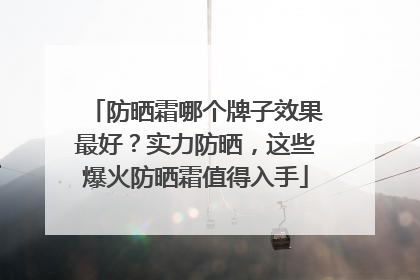 防晒霜哪个牌子效果最好？实力防晒，这些爆火防晒霜值得入手