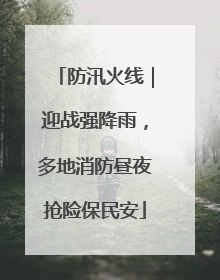 防汛火线｜迎战强降雨，多地消防昼夜抢险保民安