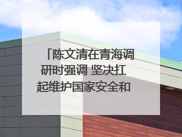 陈文清在青海调研时强调 坚决扛起维护国家安全和社会稳定职责使命 为谱写中国式现代化青海篇章贡献政法力量