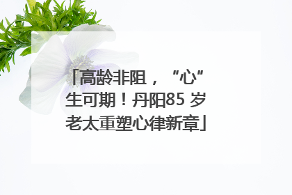 高龄非阻，“心” 生可期！丹阳85 岁老太重塑心律新章