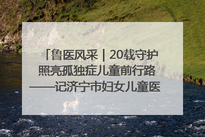 鲁医风采｜20载守护 照亮孤独症儿童前行路——记济宁市妇女儿童医院儿童康复中心主任、副主任技师赵淑珍