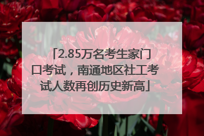 2.85万名考生家门口考试，南通地区社工考试人数再创历史新高