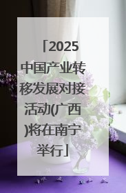 2025中国产业转移发展对接活动(广西)将在南宁举行