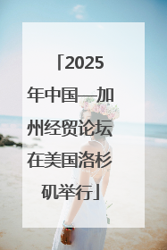 2025年中国—加州经贸论坛在美国洛杉矶举行