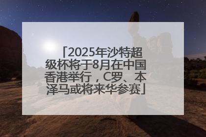 2025年沙特超级杯将于8月在中国香港举行，C罗、本泽马或将来华参赛