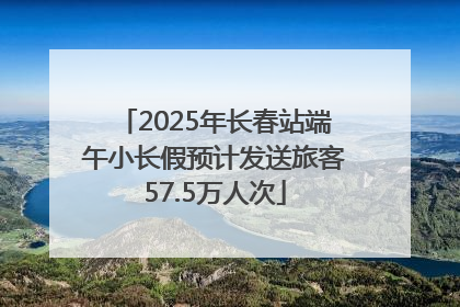 2025年长春站端午小长假预计发送旅客57.5万人次