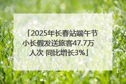 2025年长春站端午节小长假发送旅客47.7万人次 同比增长3%