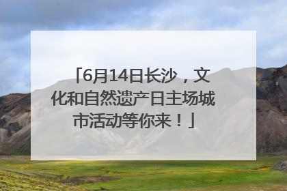 6月14日长沙，文化和自然遗产日主场城市活动等你来！