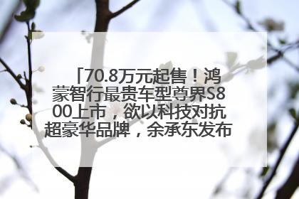 70.8万元起售！鸿蒙智行最贵车型尊界S800上市，欲以科技对抗超豪华品牌，余承东发布会未提及迈巴赫