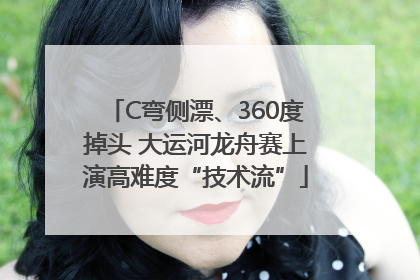 C弯侧漂、360度掉头 大运河龙舟赛上演高难度“技术流”