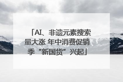 AI、非遗元素搜索量大涨 年中消费促销季“新国货”兴起