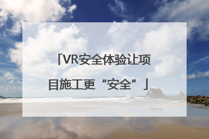 VR安全体验让项目施工更“安全”
